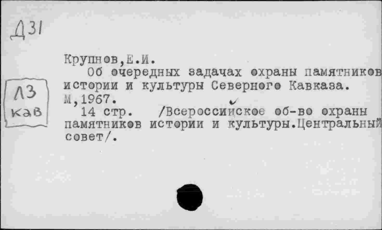 ﻿ДЗІ
лз ’ к a ö
Крупнов,Е.И.
Об очередных задачах охраны памятников истории и культуры Северного Кавказа.
М,19б7.	V
14 стр. /Всероссийское об-во охраны памятников истории и культуры.Центральный совет/.